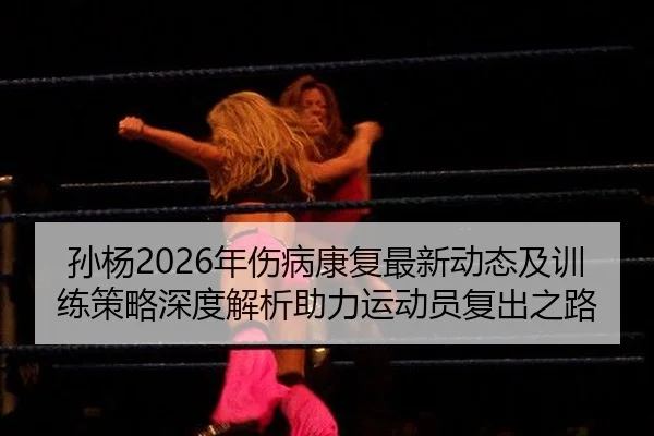 孙杨2026年伤病康复最新动态及训练策略深度解析助力运动员复出之路